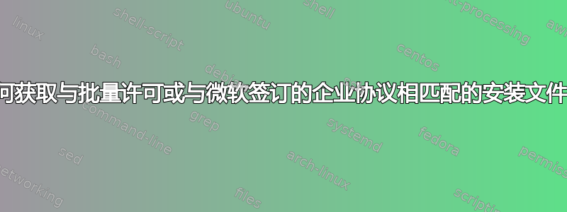 如何获取与批量许可或与微软签订的企业协议相匹配的安装文件？