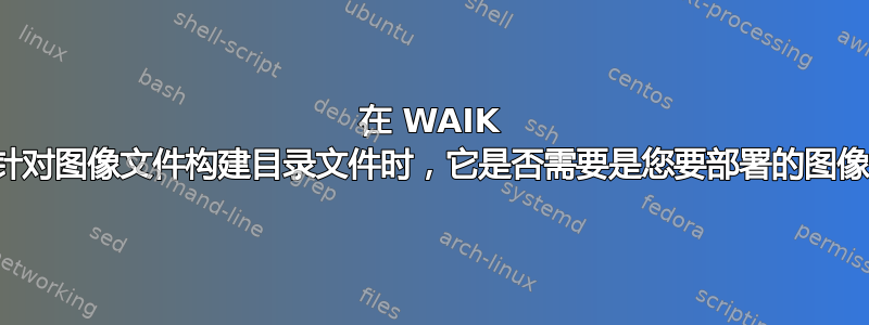 在 WAIK 中针对图像文件构建目录文件时，它是否需要是您要部署的图像？