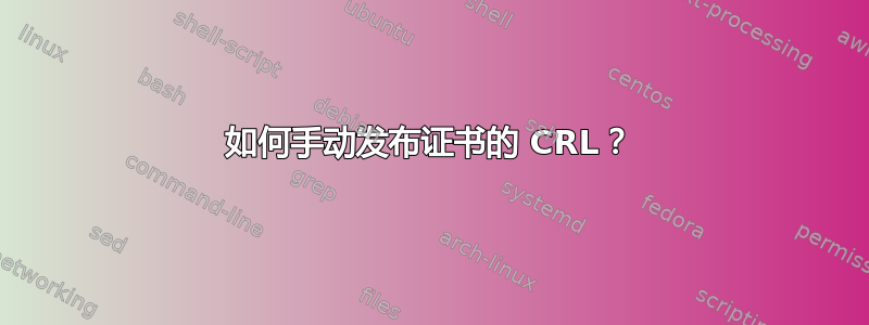 如何手动发布证书的 CRL？