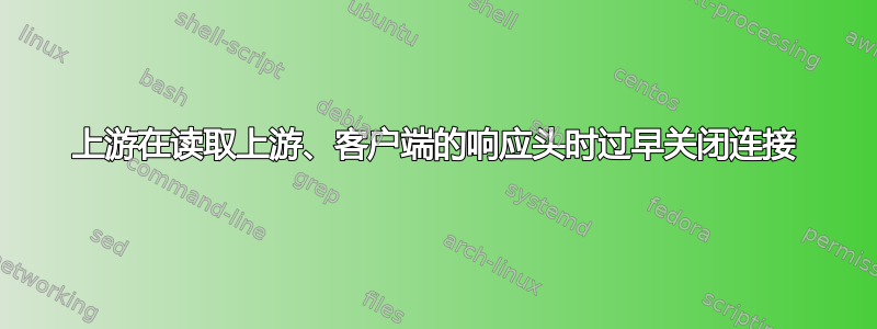 上游在读取上游、客户端的响应头时过早关闭连接