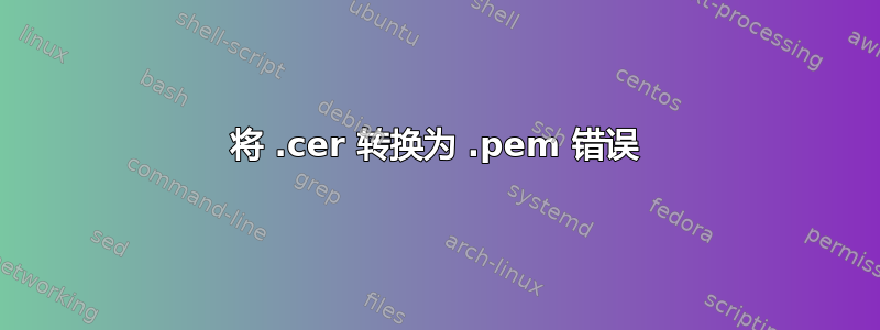 将 .cer 转换为 .pem 错误