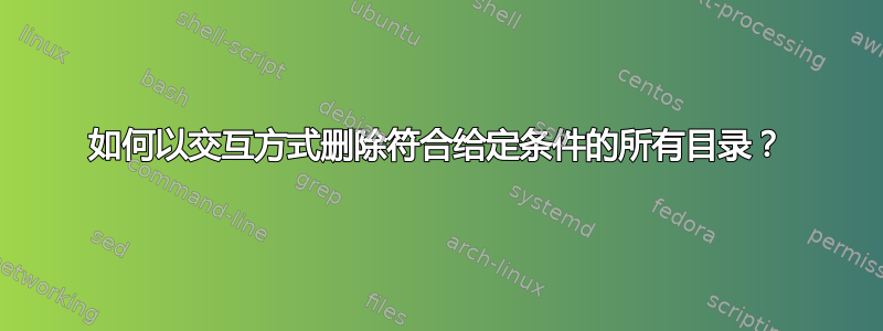 如何以交互方式删除符合给定条件的所有目录？