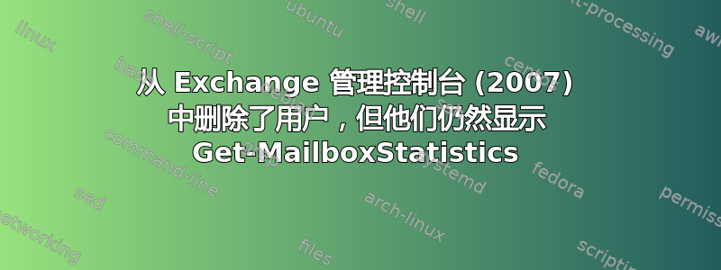 从 Exchange 管理控制台 (2007) 中删除了用户，但他们仍然显示 Get-MailboxStatistics