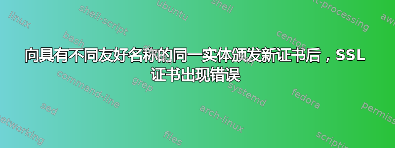 向具有不同友好名称的同一实体颁发新证书后，SSL 证书出现错误