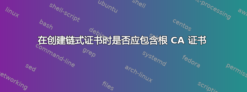 在创建链式证书时是否应包含根 CA 证书