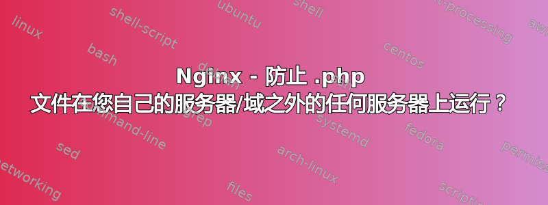 Nginx - 防止 .php 文件在您自己的服务器/域之外的任何服务器上运行？