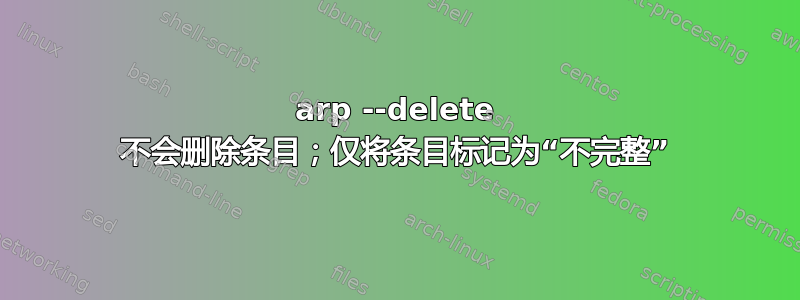 arp --delete 不会删除条目；仅将条目标记为“不完整”