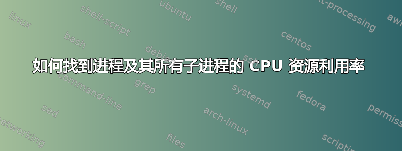 如何找到进程及其所有子进程的 CPU 资源利用率