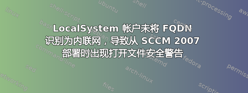 LocalSystem 帐户未将 FQDN 识别为内联网，导致从 SCCM 2007 部署时出现打开文件安全警告