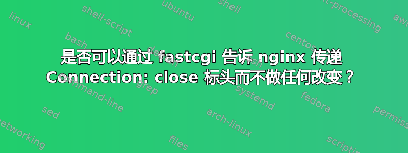 是否可以通过 fastcgi 告诉 nginx 传递 Connection: close 标头而不做任何改变？