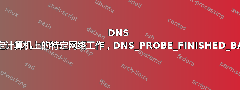 DNS 突然停止为特定计算机上的特定网络工作，DNS_PROBE_FINISHED_BAD_CONFIG