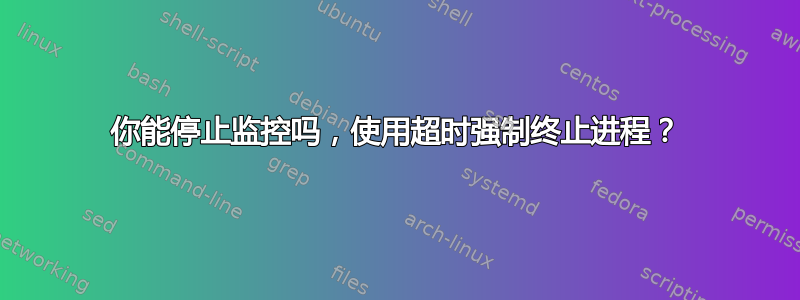 你能停止监控吗，使用超时强制终止进程？