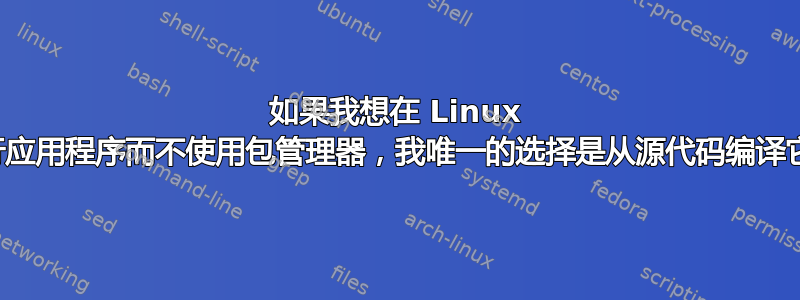 如果我想在 Linux 中运行应用程序而不使用包管理器，我唯一的选择是从源代码编译它吗？