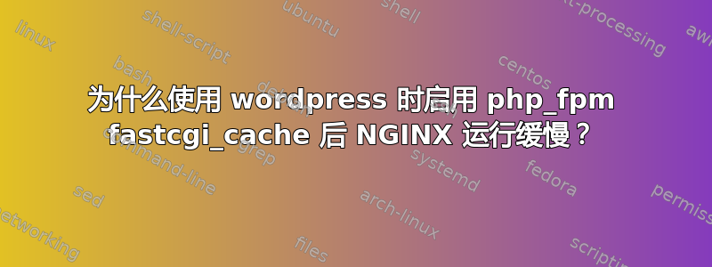 为什么使用 wordpress 时启用 php_fpm fastcgi_cache 后 NGINX 运行缓慢？