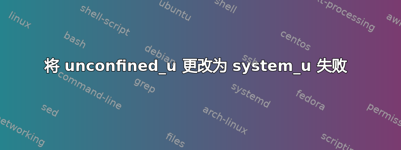 将 unconfined_u 更改为 system_u 失败 