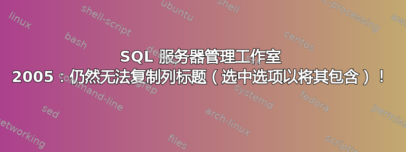 SQL 服务器管理工​​作室 2005：仍然无法复制列标题（选中选项以将其包含）！