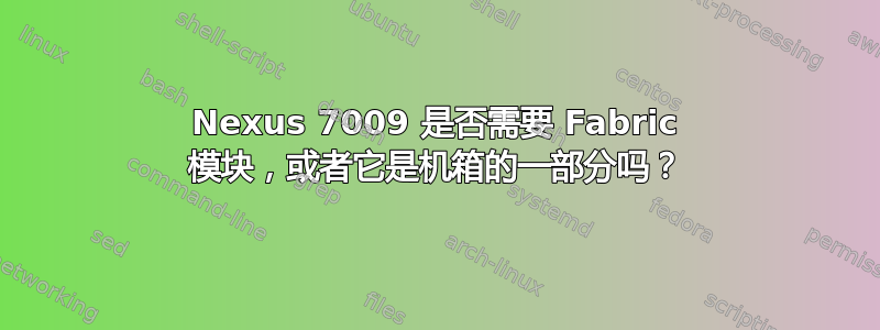 Nexus 7009 是否需要 Fabric 模块，或者它是机箱的一部分吗？