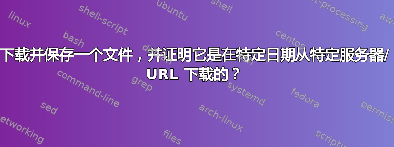 下载并保存一个文件，并证明它是在特定日期从特定服务器/ URL 下载的？