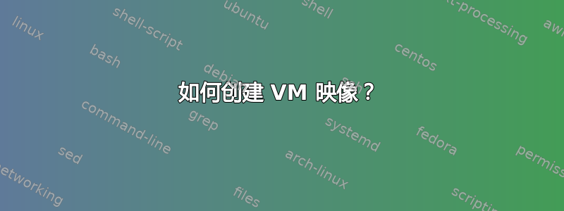 如何创建 VM 映像？