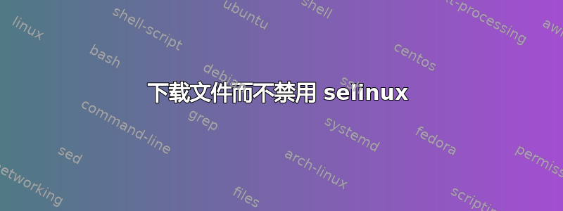 下载文件而不禁用 selinux