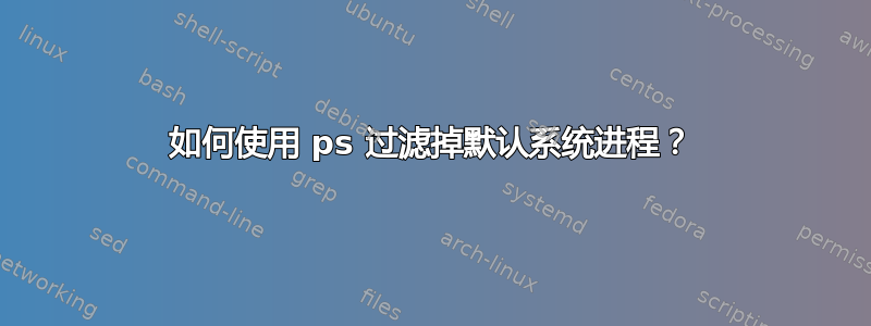 如何使用 ps 过滤掉默认系统进程？