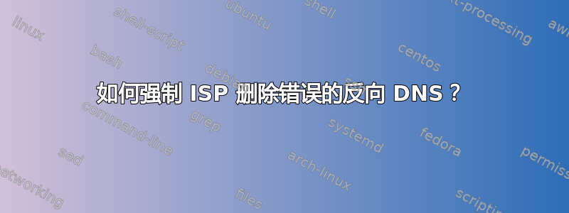 如何强制 ISP 删除错误的反向 DNS？