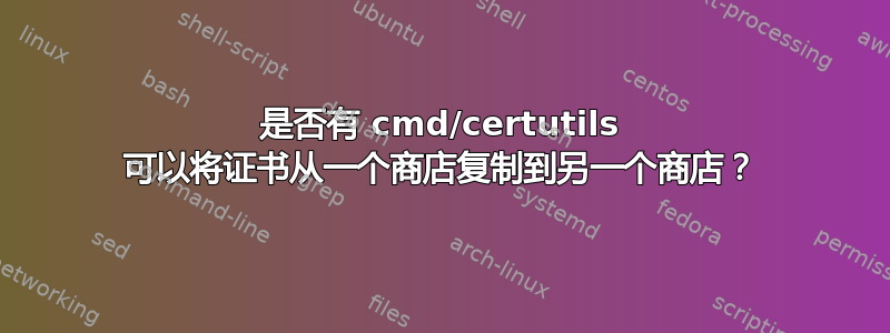 是否有 cmd/certutils 可以将证书从一个商店复制到另一个商店？