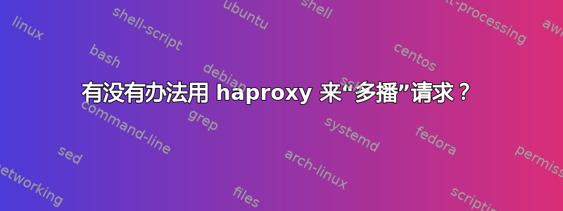 有没有办法用 haproxy 来“多播”请求？