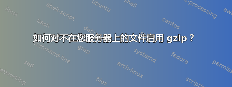 如何对不在您服务器上的文件启用 gzip？