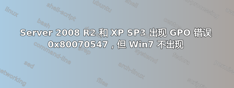 Server 2008 R2 和 XP SP3 出现 GPO 错误 0x80070547，但 Win7 不出现