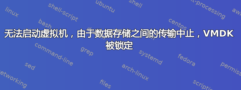 无法启动虚拟机，由于数据存储之间的传输中止，VMDK 被锁定