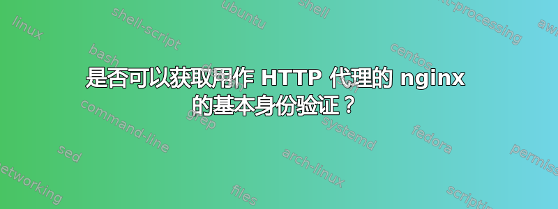 是否可以获取用作 HTTP 代理的 nginx 的基本身份验证？