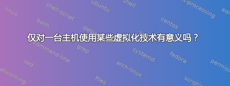 仅对一台主机使用某些虚拟化技术有意义吗？