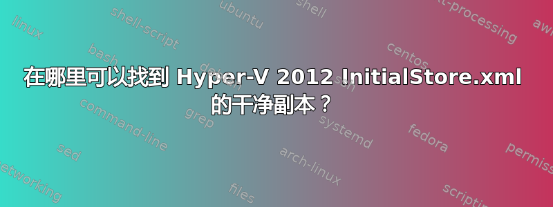 在哪里可以找到 Hyper-V 2012 InitialStore.xml 的干净副本？