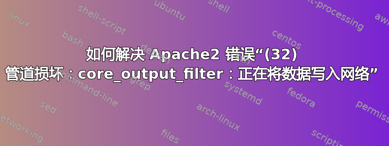 如何解决 Apache2 错误“(32) 管道损坏：core_output_filter：正在将数据写入网络”