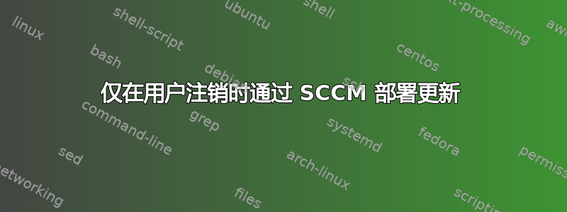 仅在用户注销时通过 SCCM 部署更新