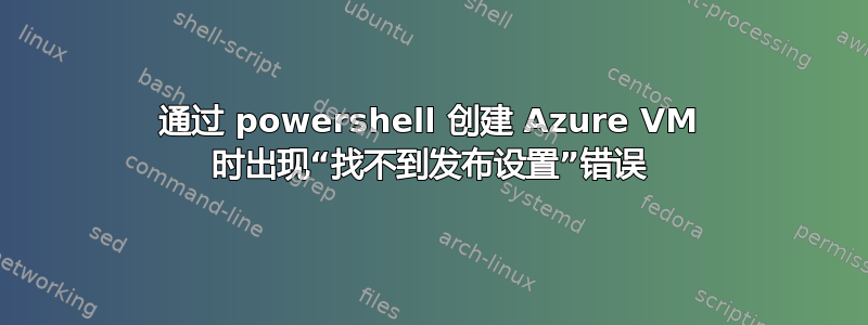 通过 powershell 创建 Azure VM 时出现“找不到发布设置”错误