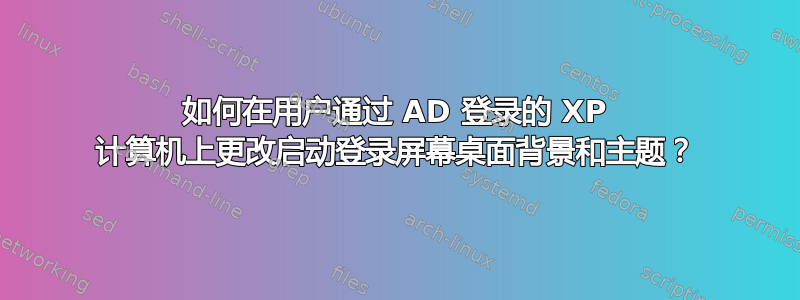 如何在用户通过 AD 登录的 XP 计算机上更改启动登录屏幕桌面背景和主题？