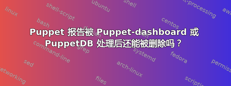 Puppet 报告被 Puppet-dashboard 或 PuppetDB 处理后还能被删除吗？