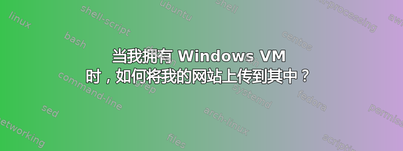 当我拥有 Windows VM 时，如何将我的网站上传到其中？