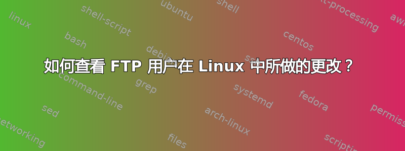 如何查看 FTP 用户在 Linux 中所做的更改？