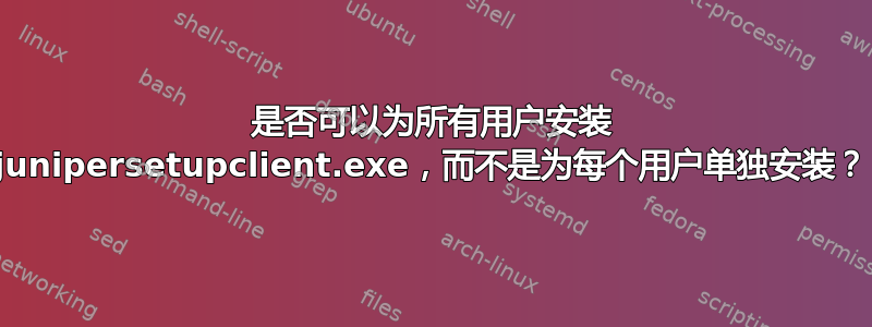 是否可以为所有用户安装 junipersetupclient.exe，而不是为每个用户单独安装？