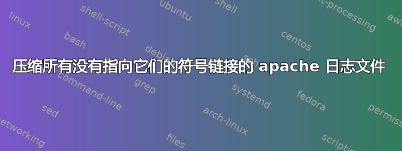 压缩所有没有指向它们的符号链接的 apache 日志文件