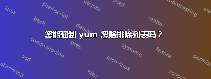 您能强制 yum 忽略排除列表吗？