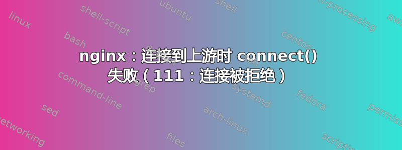 nginx：连接到上游时 connect() 失败（111：连接被拒绝）