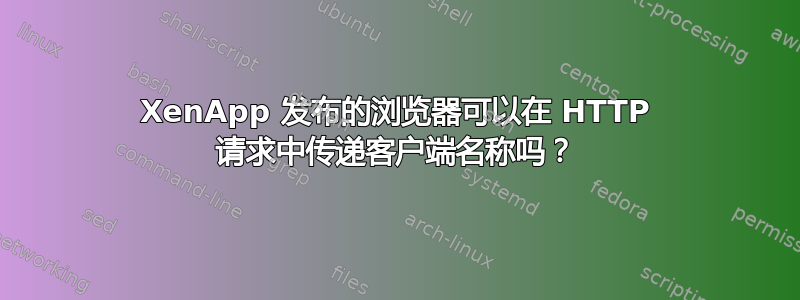 XenApp 发布的浏览器可以在 HTTP 请求中传递客户端名称吗？