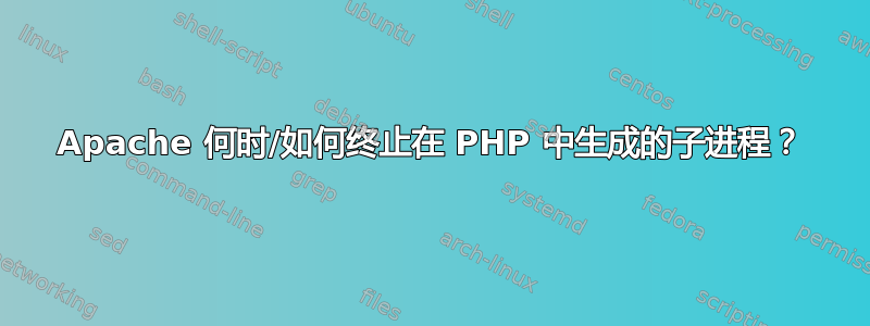 Apache 何时/如何终止在 PHP 中生成的子进程？