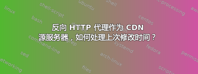 反向 HTTP 代理作为 CDN 源服务器，如何处理上次修改时间？