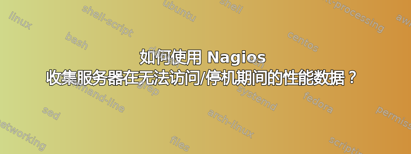 如何使用 Nagios 收集服务器在无法访问/停机期间的性能数据？