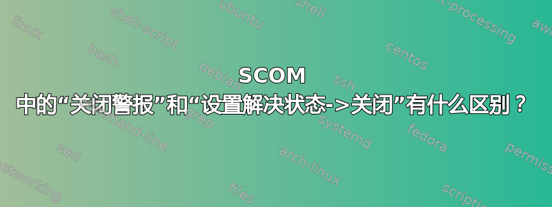 SCOM 中的“关闭警报”和“设置解决状态->关闭”有什么区别？